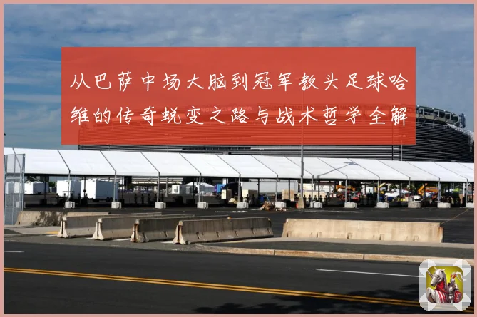 从巴萨中场大脑到冠军教头足球哈维的传奇蜕变之路与战术哲学全解析