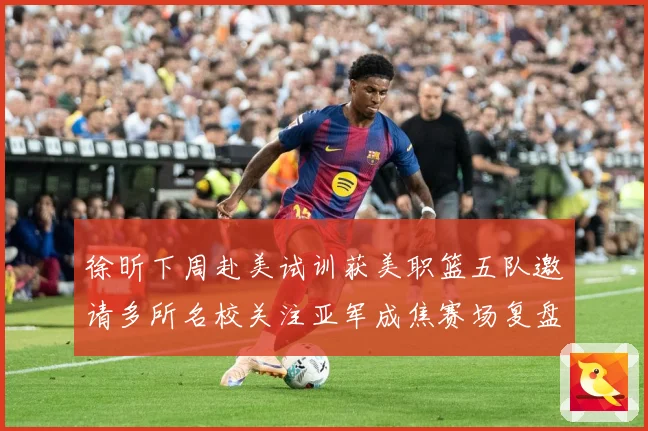 徐昕下周赴美试训获美职篮五队邀请多所名校关注亚军成焦赛场复盘