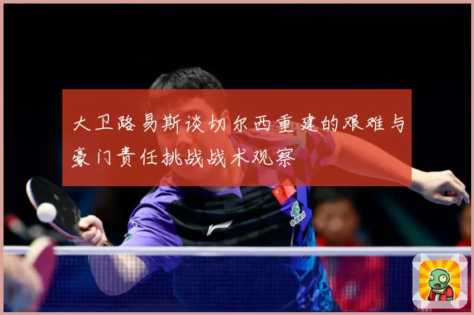 大卫路易斯谈切尔西重建的艰难与豪门责任挑战战术观察