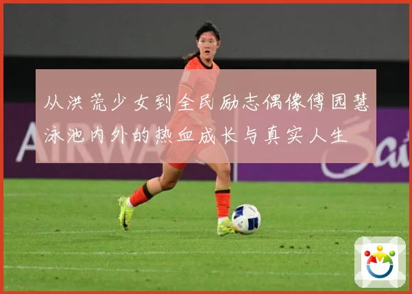 从洪荒少女到全民励志偶像傅园慧泳池内外的热血成长与真实人生