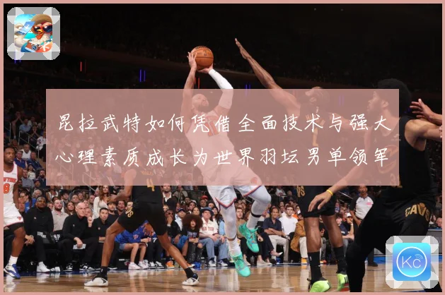 昆拉武特如何凭借全面技术与强大心理素质成长为世界羽坛男单领军人物之一