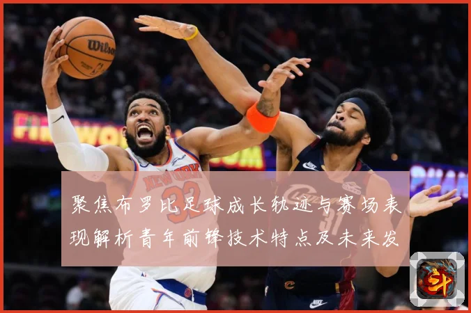 聚焦布罗比足球成长轨迹与赛场表现解析青年前锋技术特点及未来发展前景