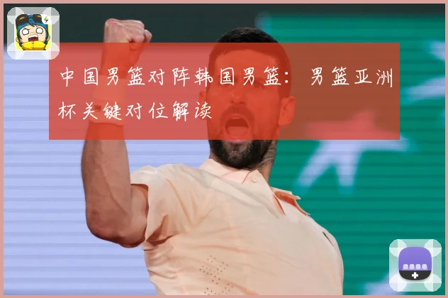 中国男篮对阵韩国男篮：男篮亚洲杯关键对位解读