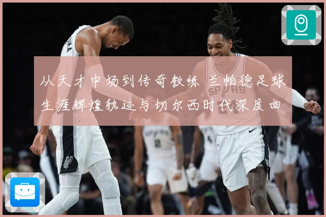 从天才中场到传奇教练 兰帕德足球生涯辉煌轨迹与切尔西时代深度回顾