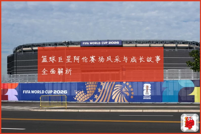 篮球巨星阿伦赛场风采与成长故事全面解析