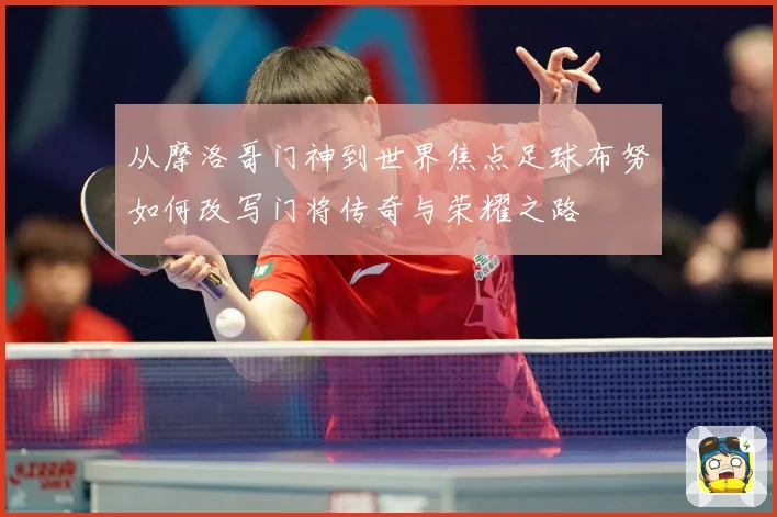 从摩洛哥门神到世界焦点足球布努如何改写门将传奇与荣耀之路