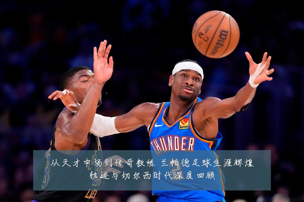 从天才中场到传奇教练 兰帕德足球生涯辉煌轨迹与切尔西时代深度回顾